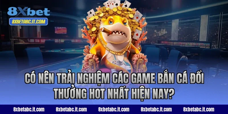 Có nên trải nghiệm các game bắn cá đổi thưởng hot nhất hiện nay tại 8XBet?