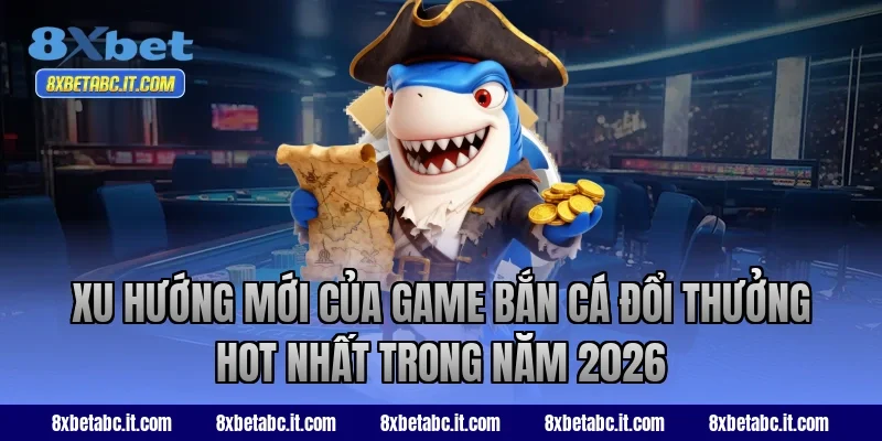 Xu hướng mới của game bắn cá đổi thưởng hot nhất trong năm 2026 tại 8XBet